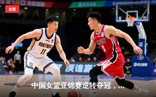 中国女篮亚锦赛逆转夺冠，李梦独砍28分荣膺MVP