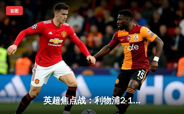 英超焦点战：利物浦2-1逆转曼城，萨拉赫绝杀点燃安菲尔德