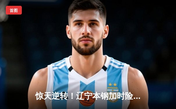 惊天逆转！辽宁本钢加时险胜广东宏远 CBA半决赛上演史诗级对决