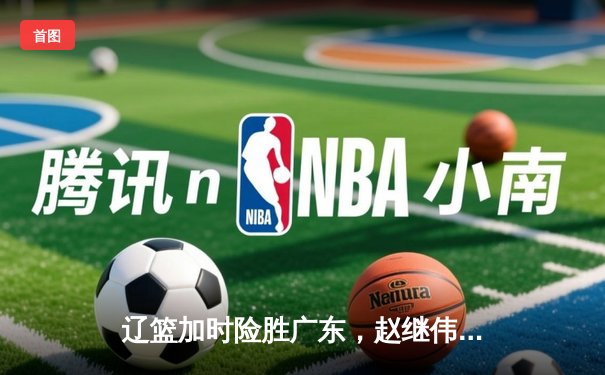 辽篮加时险胜广东，赵继伟33分率队挺进总决赛