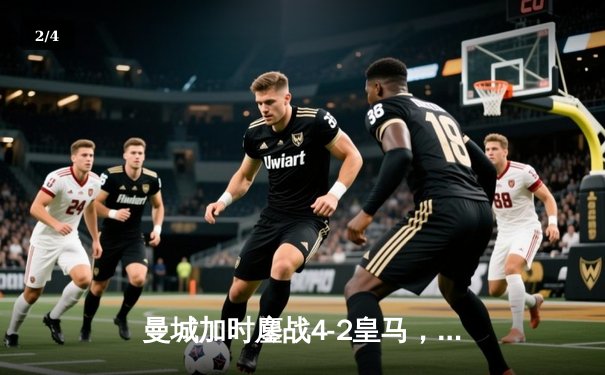 曼城加时鏖战4-2皇马，总比分6-5晋级欧冠决赛，哈兰德双响定乾坤 - 2