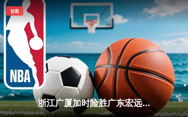 浙江广厦加时险胜广东宏远 CBA半决赛上演史诗对决