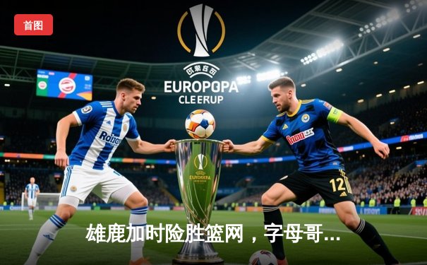 雄鹿加时险胜篮网，字母哥狂砍44分率队捍卫主场