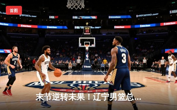 末节逆转未果！辽宁男篮总决赛G3惜败新疆，总比分2-1保持领先