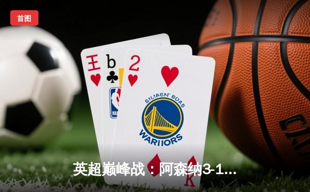 英超巅峰战：阿森纳3-1逆转利物浦，萨卡传射建功点燃争冠悬念