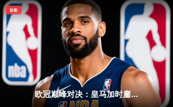 欧冠巅峰对决：皇马加时鏖战3-2力克拜仁，维尼修斯绝杀闪耀伯纳乌